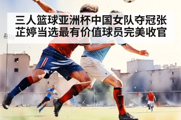 三人篮球亚洲杯中国女队夺冠张芷婷当选最有价值球员完美收官