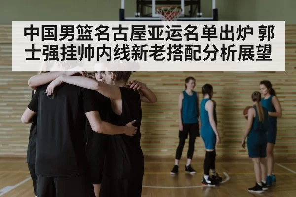 中国男篮名古屋亚运名单出炉 郭士强挂帅内线新老搭配分析展望